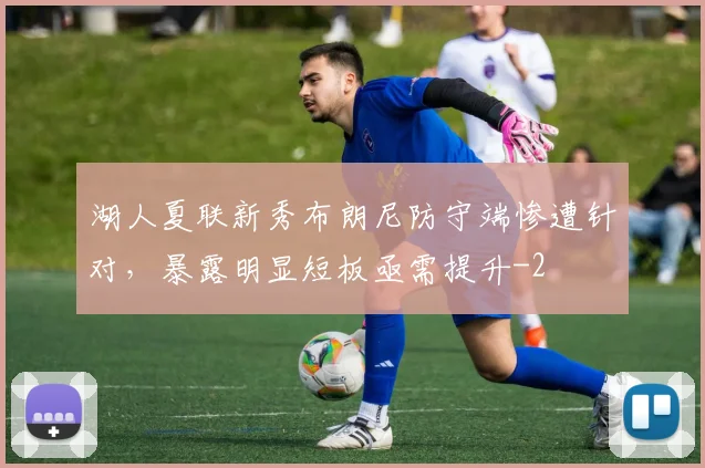 湖人夏联新秀布朗尼防守端惨遭针对，暴露明显短板亟需提升