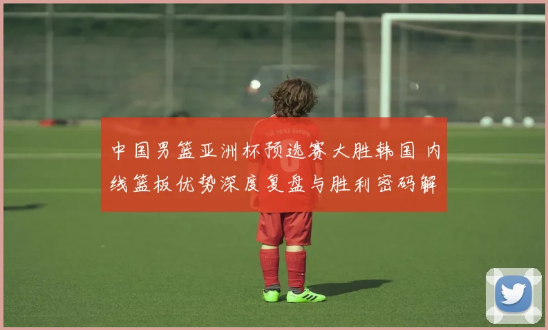 中国男篮亚洲杯预选赛大胜韩国 内线篮板优势深度复盘与胜利密码解析