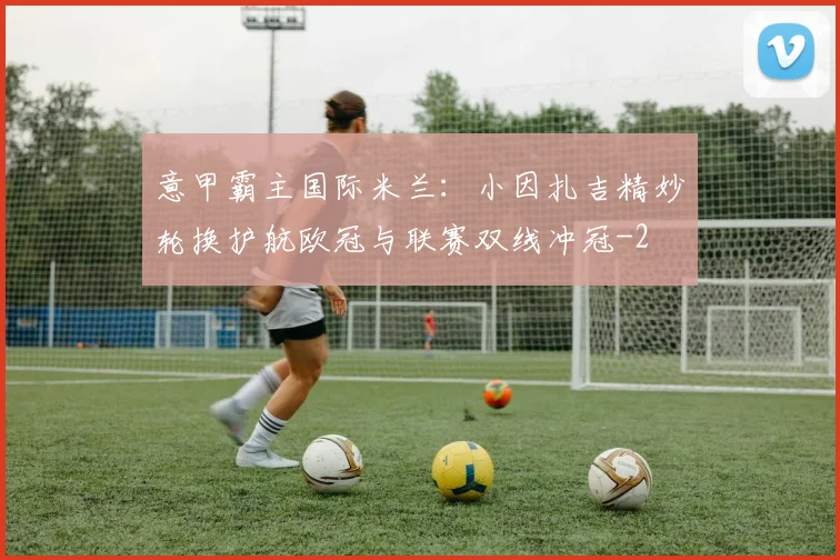 意甲霸主国际米兰：小因扎吉精妙轮换护航欧冠与联赛双线冲冠