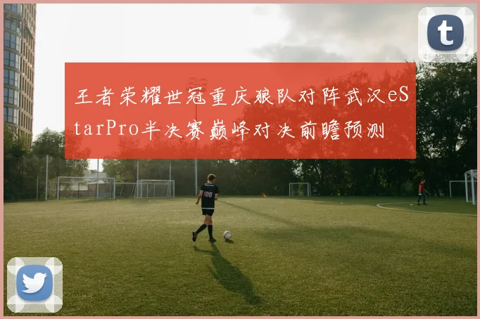 王者荣耀世冠重庆狼队对阵武汉eStarPro半决赛巅峰对决前瞻预测