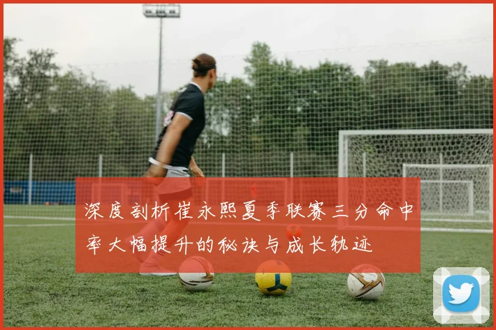 深度剖析崔永熙夏季联赛三分命中率大幅提升的秘诀与成长轨迹