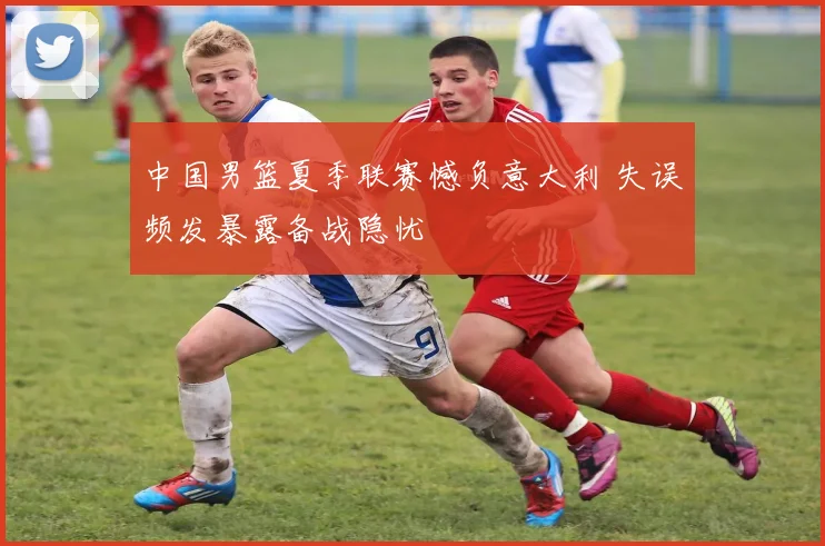 中国男篮夏季联赛憾负意大利 失误频发暴露备战隐忧