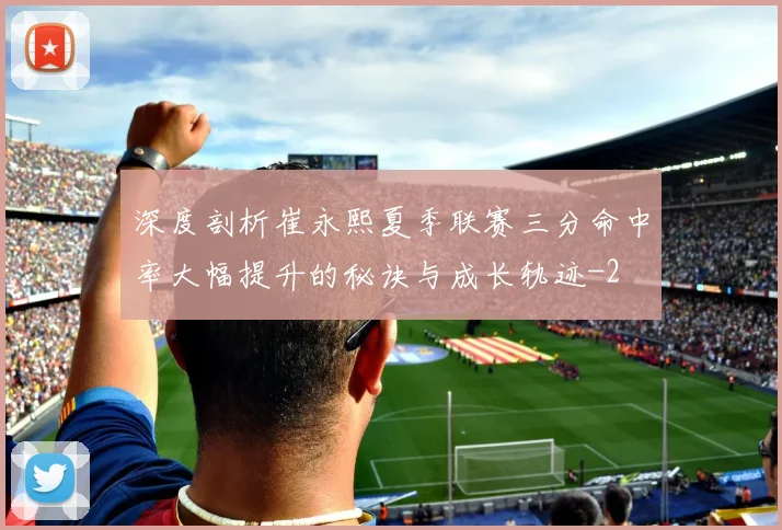 深度剖析崔永熙夏季联赛三分命中率大幅提升的秘诀与成长轨迹