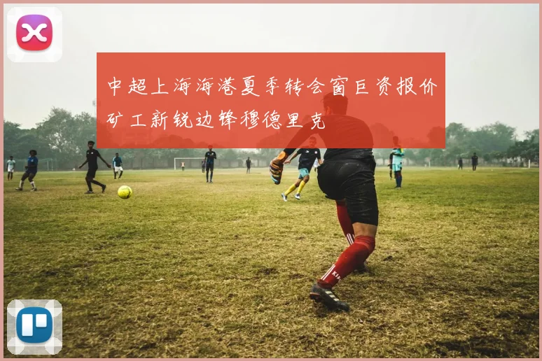 中超上海海港夏季转会窗巨资报价矿工新锐边锋穆德里克