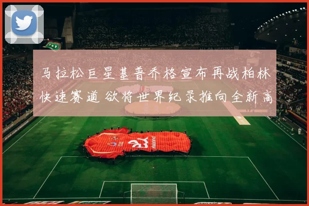 马拉松巨星基普乔格宣布再战柏林快速赛道 欲将世界纪录推向全新高度书写不朽传奇