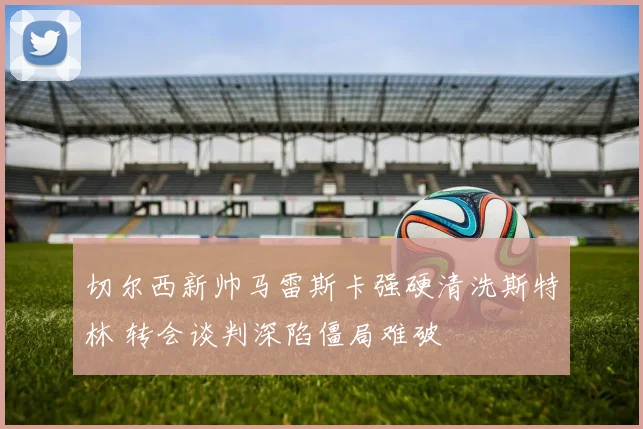 切尔西新帅马雷斯卡强硬清洗斯特林 转会谈判深陷僵局难破