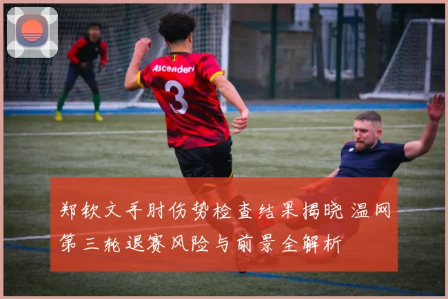 郑钦文手肘伤势检查结果揭晓 温网第三轮退赛风险与前景全解析