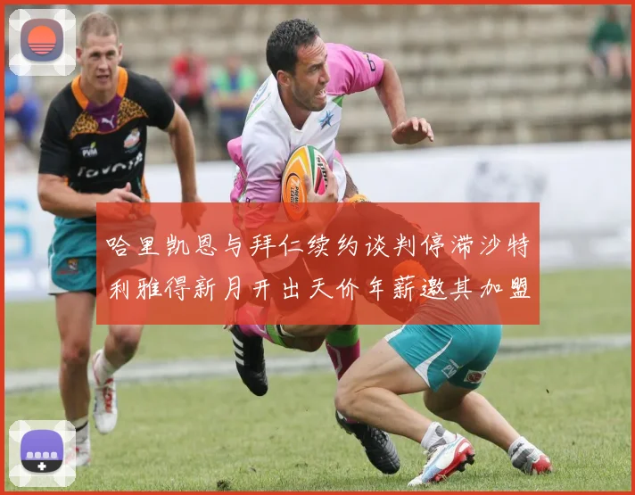 哈里凯恩与拜仁续约谈判停滞沙特利雅得新月开出天价年薪邀其加盟