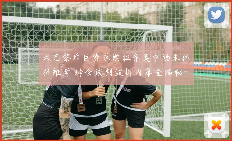 大巴黎斥巨资求购拉齐奥中场米林科维奇 转会谈判波折内幕全揭秘