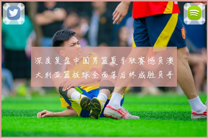 深度复盘中国男篮夏季联赛憾负澳大利亚篮板球全面落后终成胜负手