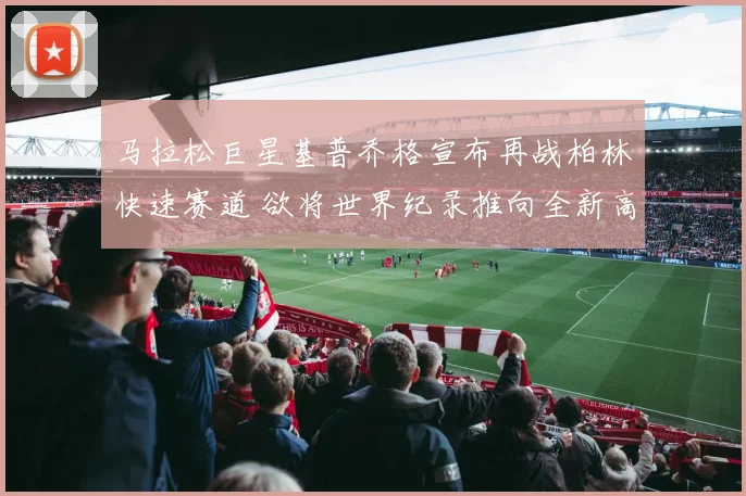 马拉松巨星基普乔格宣布再战柏林快速赛道 欲将世界纪录推向全新高度书写不朽传奇