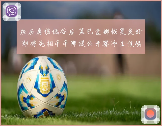 经历肩伤低谷后 莱巴金娜恢复良好 即将亮相辛辛那提公开赛冲击佳绩