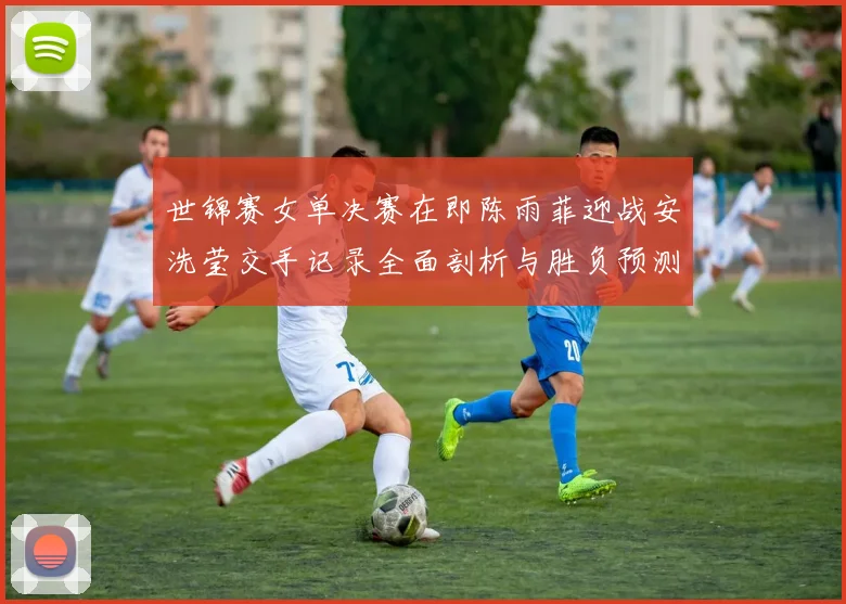 世锦赛女单决赛在即陈雨菲迎战安洗莹交手记录全面剖析与胜负预测
