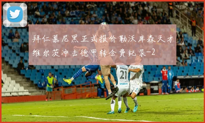 拜仁慕尼黑正式报价勒沃库森天才维尔茨冲击德甲转会费纪录