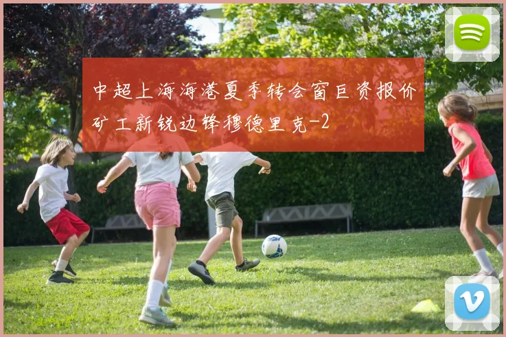 中超上海海港夏季转会窗巨资报价矿工新锐边锋穆德里克
