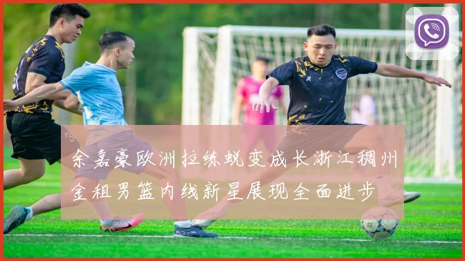 余嘉豪欧洲拉练蜕变成长浙江稠州金租男篮内线新星展现全面进步