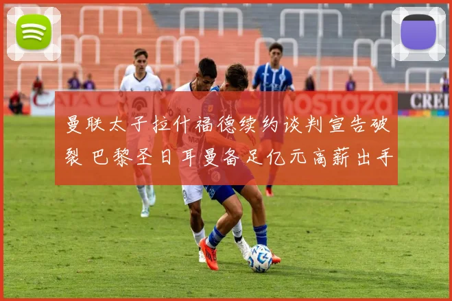 曼联太子拉什福德续约谈判宣告破裂 巴黎圣日耳曼备足亿元高薪出手强挖