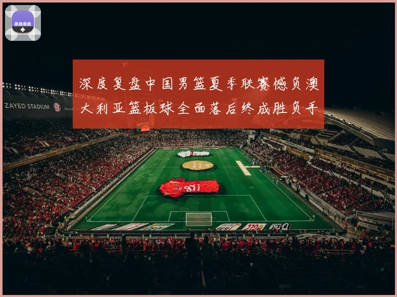 深度复盘中国男篮夏季联赛憾负澳大利亚篮板球全面落后终成胜负手