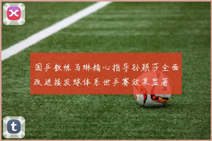 国乒教练马琳精心指导孙颖莎全面改进接发球体系世乒赛效果显著