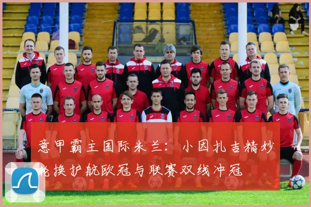 意甲霸主国际米兰：小因扎吉精妙轮换护航欧冠与联赛双线冲冠