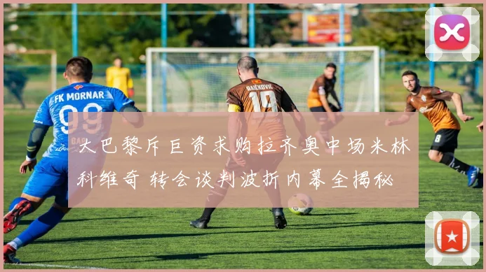 大巴黎斥巨资求购拉齐奥中场米林科维奇 转会谈判波折内幕全揭秘