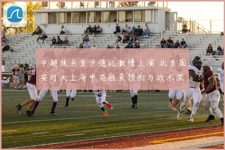 中超焦点京沪德比激情上演 北京国安对决上海申花胜负预测与战术深度剖析