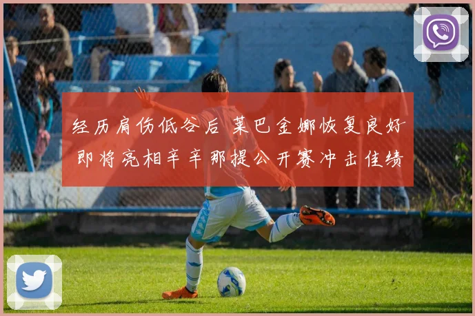 经历肩伤低谷后 莱巴金娜恢复良好 即将亮相辛辛那提公开赛冲击佳绩