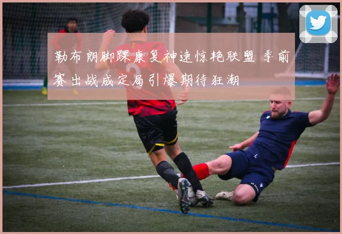 勒布朗脚踝康复神速惊艳联盟 季前赛出战成定局引爆期待狂潮