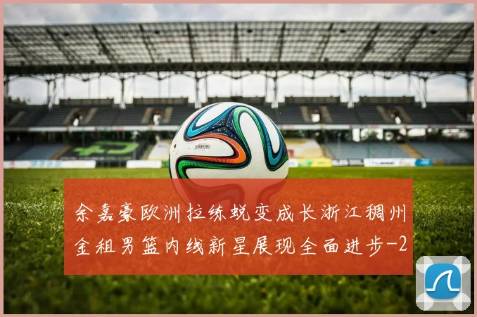 余嘉豪欧洲拉练蜕变成长浙江稠州金租男篮内线新星展现全面进步