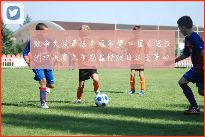 致命失误葬送夺冠希望 中国女篮亚洲杯决赛末节崩盘惜败日本全景回顾
