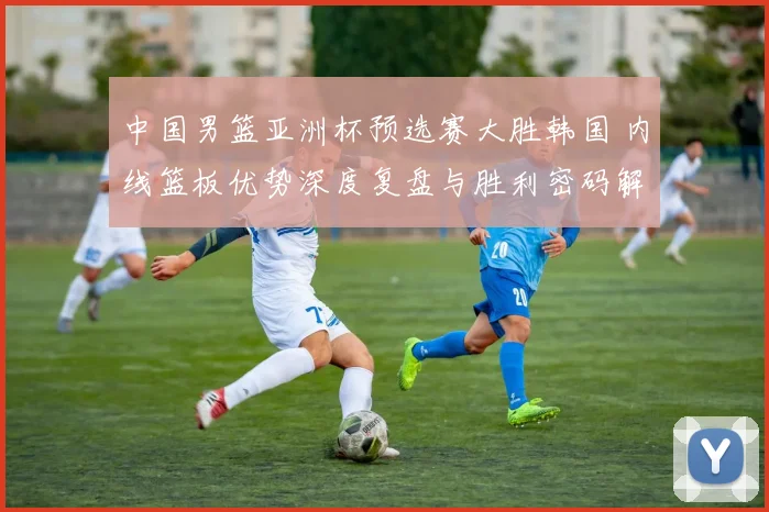 中国男篮亚洲杯预选赛大胜韩国 内线篮板优势深度复盘与胜利密码解析