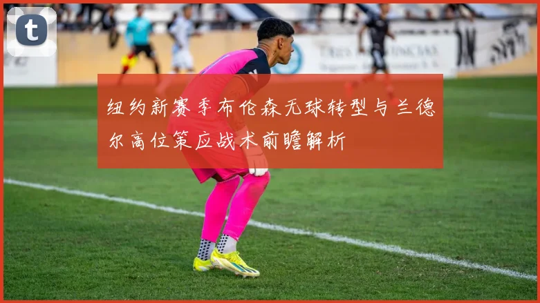 纽约新赛季布伦森无球转型与兰德尔高位策应战术前瞻解析